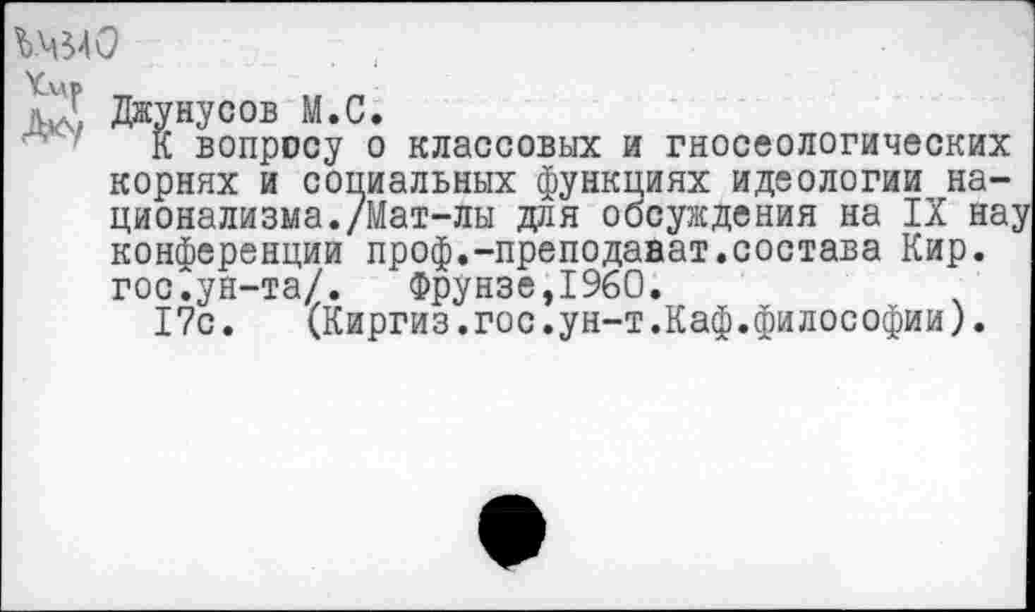 ﻿
К вопросу о классовых и гносеологических корнях и социальных функциях идеологии национализма. /Мат-лы для обсуждения на IX нау конференции проф.-преподават.состава Кир. гос.ун-та/. Фрунзе,1960.
17с.	(Киргиз.гос.ун-т.Каф.философии).